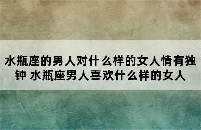 水瓶座的男人对什么样的女人情有独钟 水瓶座男人喜欢什么样的女人